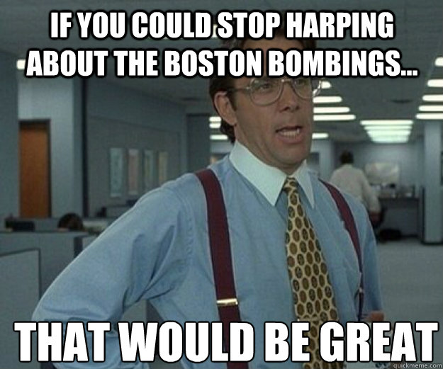 If you could stop harping about the Boston bombings... THAT WOULD BE GREAT  that would be great