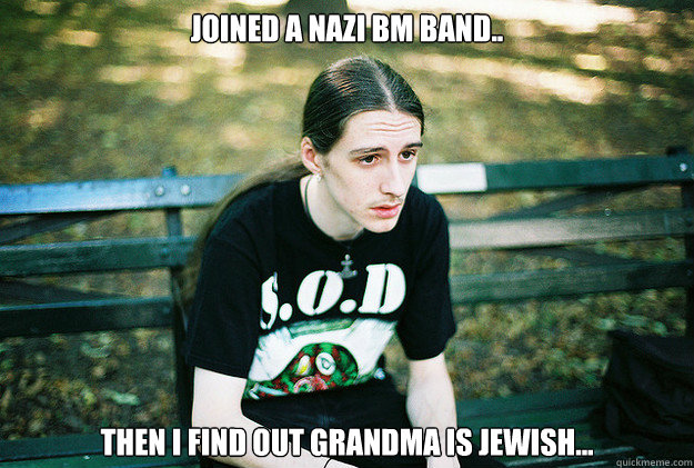 Joined a nazi bm band.. Then I find out grandma is jewish...  First World Metal Problems