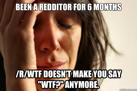 Been a Redditor for 6 months /r/wtf doesn't make you say 