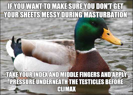 If you want to make sure you don't get your sheets messy during masturbation Take your index and middle fingers and apply pressure underneath the testicles before climax  Actual Advice Mallard
