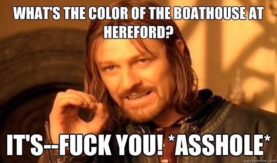 What's the color of the boathouse at Hereford? It's--FUCK YOU! *ASSHOLE* - What's the color of the boathouse at Hereford? It's--FUCK YOU! *ASSHOLE*  Wu Tang Lord of the Rings