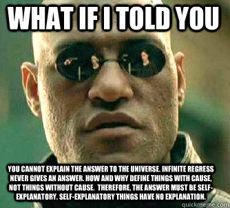 what if i told you You cannot explain the answer to the universe. Infinite regress never gives an answer. How and why define things with cause, not things without cause.  Therefore, the answer must be self-explanatory. Self-explanatory things have no expl  Matrix Morpheus