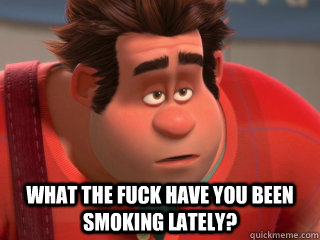  WHAT THE FUCK HAVE YOU BEEN SMOKING LATELY?  Wreck-It Ralph
