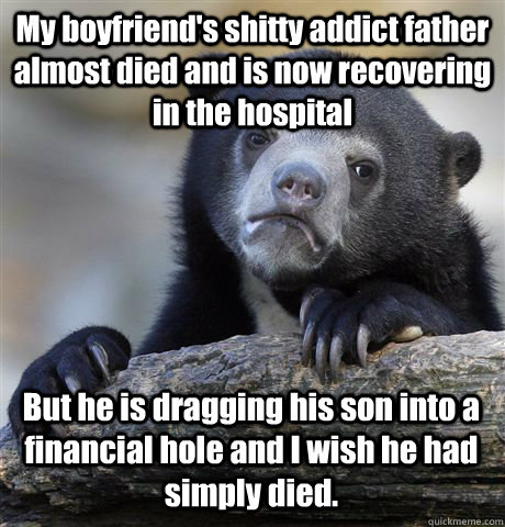 My boyfriend's shitty addict father almost died and is now recovering in the hospital But he is dragging his son into a financial hole and I wish he had simply died.  Confession Bear