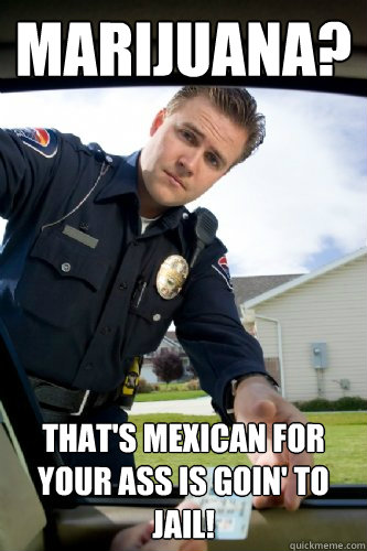 Marijuana? That's Mexican for your ass is goin' to jail! - Marijuana? That's Mexican for your ass is goin' to jail!  Officer Dick