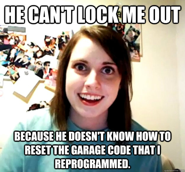 He can't lock me out because he doesn't know how to reset the garage code that I reprogrammed. - He can't lock me out because he doesn't know how to reset the garage code that I reprogrammed.  Overly Attached Girlfriend