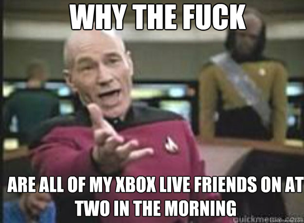 Why the fuck are all of my xbox live friends on at two in the morning  What the Fuck