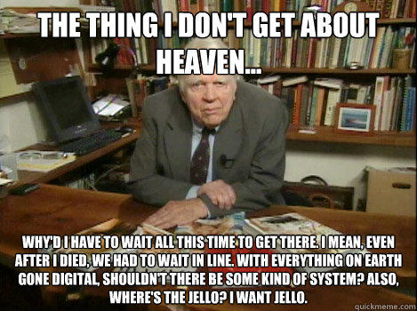 The thing I don't get about heaven... Why'd I have to wait all this time to get there. I mean, even after I died, we had to wait in line. With everything on earth gone digital, shouldn't there be some kind of system? Also, where's the jello? I want Jello.  