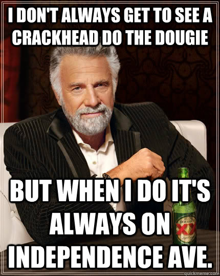 I don't always get to see a crackhead do the dougie but when I do it's always on Independence Ave.  The Most Interesting Man In The World