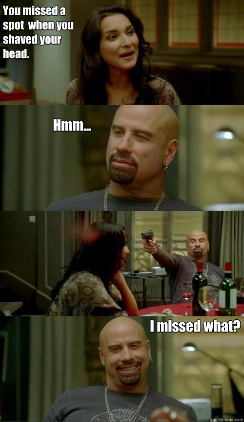 You missed a spot  when you shaved your head. I missed what? Hmm...  Skinhead John