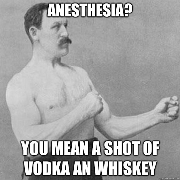 Anesthesia? You mean a shot of vodka an whiskey  overly manly man