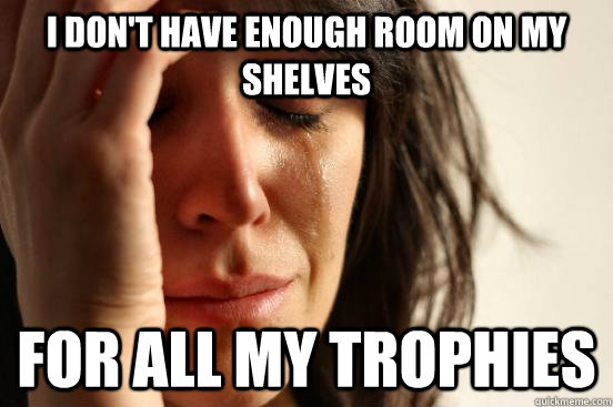 I don't have enough room on my shelves for all my trophies  First World Problems