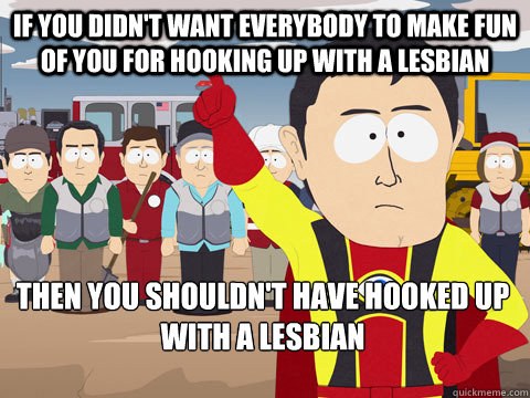 if you didn't want everybody to make fun of you for hooking up with a lesbian then you shouldn't have hooked up with a lesbian  Captain Hindsight