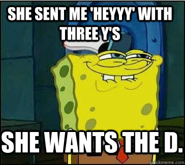 she sent me 'Heyyy' with three y's She wants the D.   She wants the D