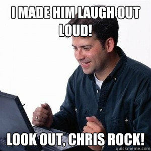 I made him laugh out loud! Look out, Chris Rock!  Lonely Computer Guy