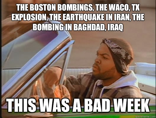 The Boston bombings, the Waco, TX explosion, the earthquake in Iran, the bombing in Baghdad, Iraq This was a bad week  today was a good day