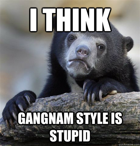 I think  Gangnam style is stupid  Confession Bear
