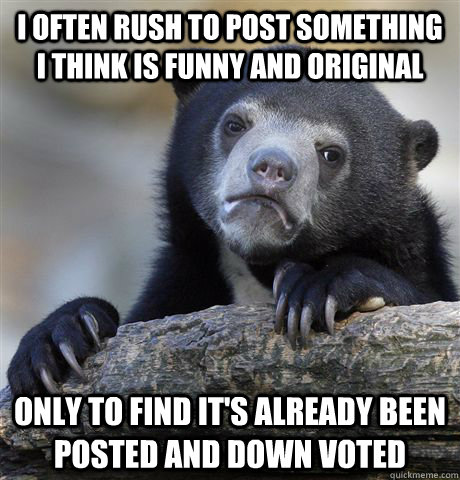 I often rush to post something i think is funny and original only to find it's already been posted and down voted  Confession Bear