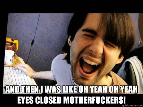  And then i was like oh yeah oh yeah
eyes closed motherfuckers!  