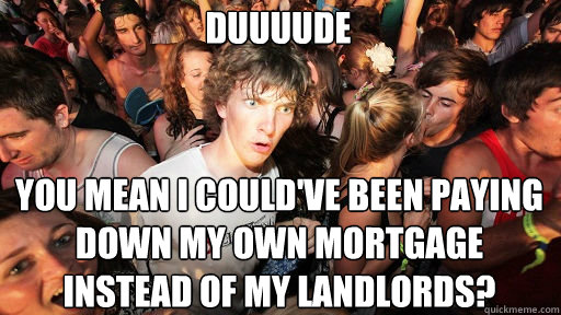DUUUUDE YOU MEAN I could've been paying down my own mortgage instead of my landlords?  Sudden Clarity Clarence