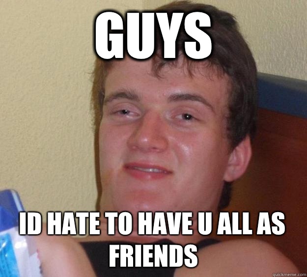 Guys Id hate to have u all as friends  10 Guy