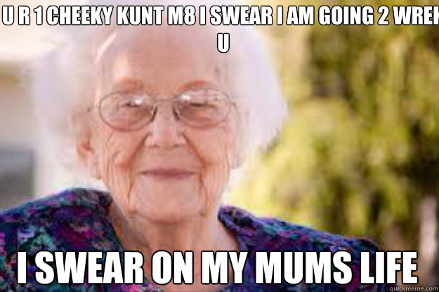 u r 1 cheeky kunt m8 i swear i am going 2 wrek u i swear on my mums life - u r 1 cheeky kunt m8 i swear i am going 2 wrek u i swear on my mums life  grandma