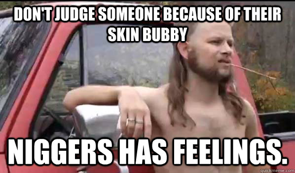 don't judge someone because of their skin bubby niggers has feelings.  Almost Politically Correct Redneck