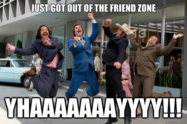 Just got out of the friend zone  YHAAAAAAAYYYY!!!  