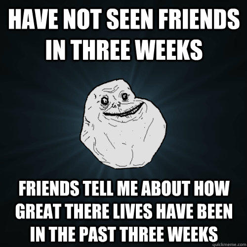 Have not seen friends in three weeks friends tell me about how great there lives have been in the past three weeks - Have not seen friends in three weeks friends tell me about how great there lives have been in the past three weeks  Forever Alone