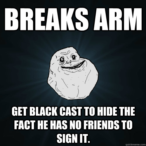 Breaks arm Get black cast to hide the fact he has no friends to sign it. - Breaks arm Get black cast to hide the fact he has no friends to sign it.  Forever Alone