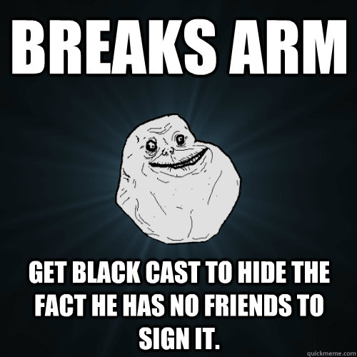 Breaks arm Get black cast to hide the fact he has no friends to sign it.  Forever Alone