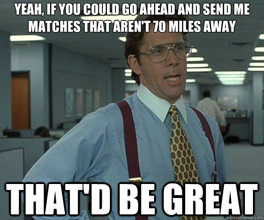 Yeah, if you could go ahead and send me matches that aren't 70 miles away That'd be great  Lumbergh