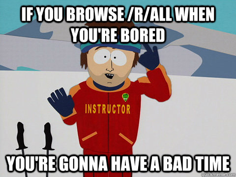 If you browse /r/all when you're bored you're gonna have a bad time  Youre gonna have a bad time