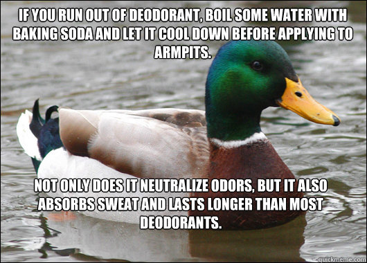 If you run out of deodorant, boil some water with baking soda and let it cool down before applying to armpits. Not only does it neutralize odors, but it also absorbs sweat and lasts longer than most deodorants.   Actual Advice Mallard