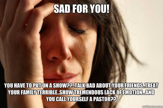 SAD FOR YOU!
 You have to put on a show??..Talk bad about your friends..treat your faMILY TERRIBLE..show tremendous lack of emotion...and you call yourself a pastor??   First World Problems