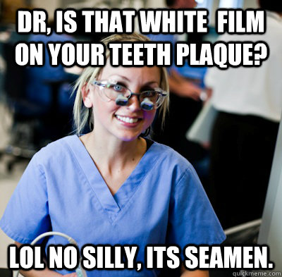 Dr, is that white  film on your teeth plaque? lol No silly, its seamen.  overworked dental student