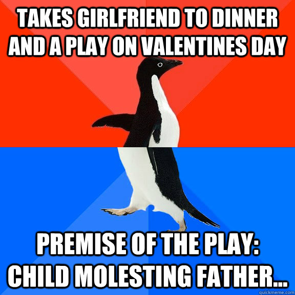 takes girlfriend to dinner and a play on valentines day premise of the play: Child molesting father...  Socially Awesome Awkward Penguin