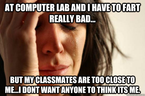 At computer lab and I have to fart really bad... but my classmates are too close to me...i dont want anyone to think its me.  First World Problems