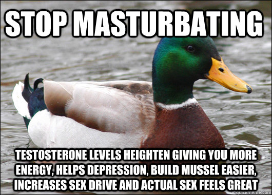 Stop masturbating  testosterone levels heighten giving you more energy, helps depression, build mussel easier, increases sex drive and actual sex feels great - Stop masturbating  testosterone levels heighten giving you more energy, helps depression, build mussel easier, increases sex drive and actual sex feels great  Actual Advice Mallard