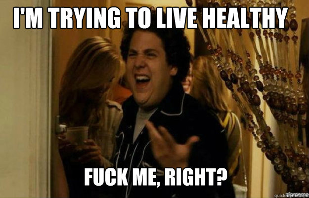 I'm trying to live healthy FUCK ME, RIGHT?  fuck me right