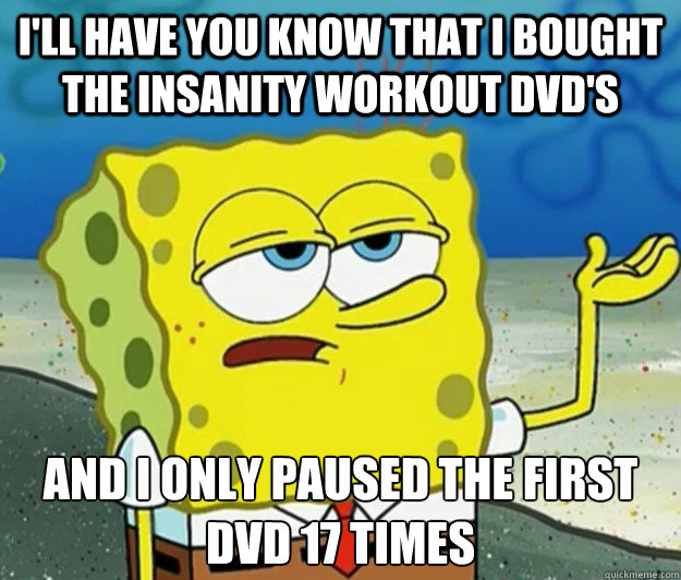 I'll have you know that i bought the insanity workout dvd's And i only paused the first dvd 17 times  Tough Spongebob