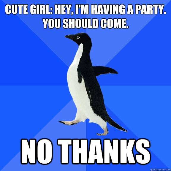 Cute girl: Hey, i'm having a party. 
You should come. no thanks  Socially Awkward Penguin