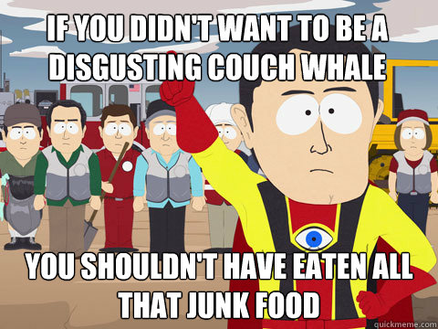 if you didn't want to be a disgusting couch whale you shouldn't have eaten all that junk food  Captain Hindsight