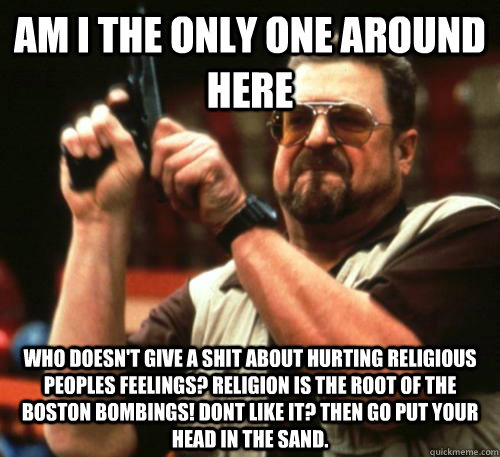 Am i the only one around here who doesn't give a shit about hurting religious peoples feelings? Religion is the root of the Boston bombings! Dont like it? Then go put your head in the sand.  Am I The Only One Around Here