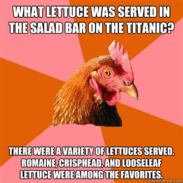 What lettuce was served in the salad bar on the Titanic?  There were a variety of lettuces served. Romaine, Crisphead, and Looseleaf lettuce were among the favorites.  Anti-Joke Chicken