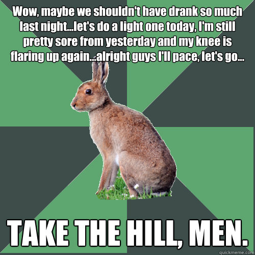 Wow, maybe we shouldn't have drank so much last night...let's do a light one today, I'm still pretty sore from yesterday and my knee is flaring up again...alright guys I'll pace, let's go... TAKE THE HILL, MEN.  