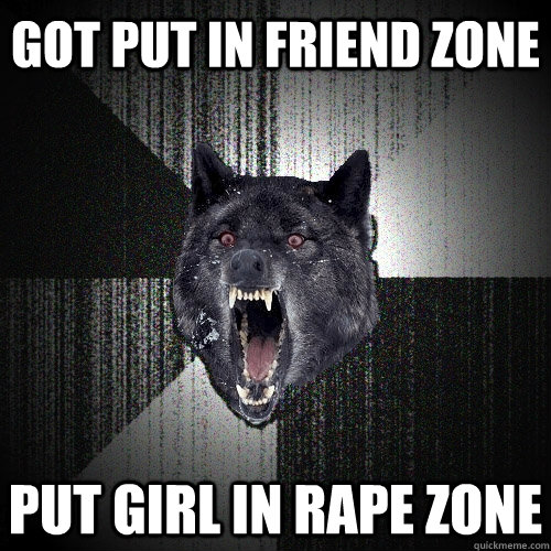 got put in friend zone put girl in rape zone  Insanity Wolf