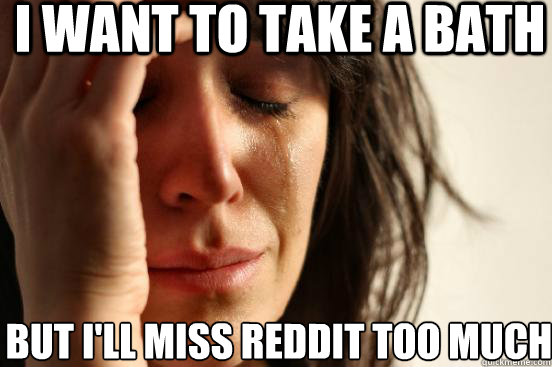 I want to take a bath But I'll miss reddit too much  First World Problems