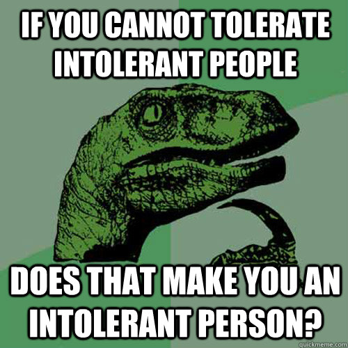 If you cannot tolerate intolerant people does that make you an intolerant person?  Philosoraptor