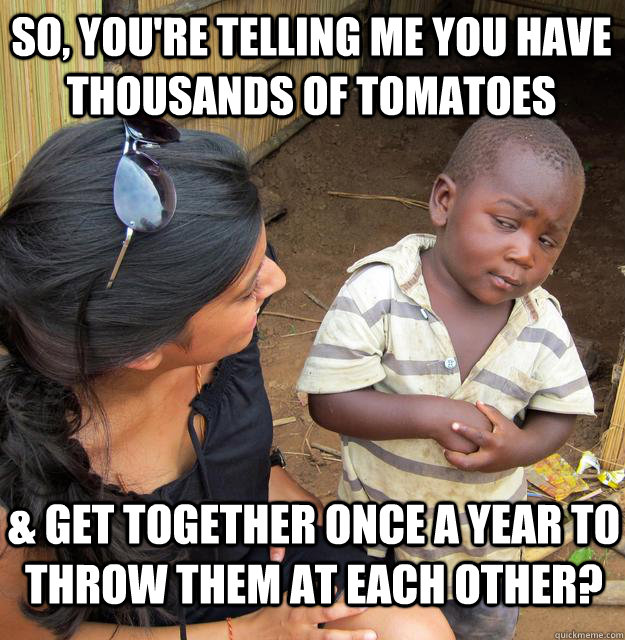 So, you're telling me you have thousands of tomatoes & get together once a year to throw them at each other? - So, you're telling me you have thousands of tomatoes & get together once a year to throw them at each other?  Skeptical Black Kid